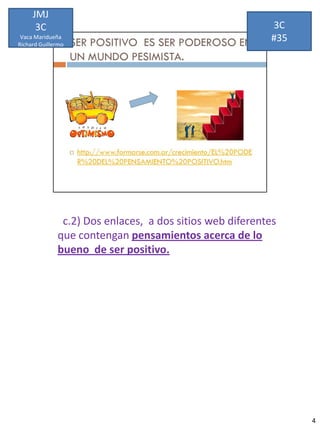 JMJ
      3C                                                  3C
 Vaca Maridueña
Richard Guillermo
                                                          #35




               c.2) Dos enlaces, a dos sitios web diferentes
              que contengan pensamientos acerca de lo
              bueno de ser positivo.




                                                                4
 