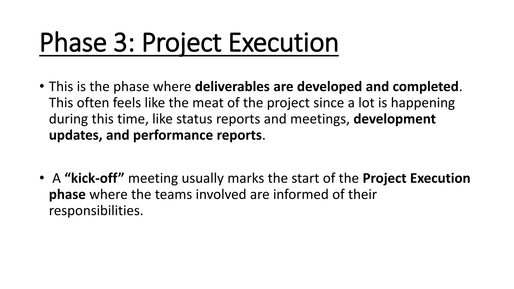 Phase 3: Project Execution
• This is the phase where deliverables are developed and completed.
This often feels like the meat of the project since a lot is happening
during this time, like status reports and meetings, development
updates, and performance reports.
• A “kick-off” meeting usually marks the start of the Project Execution
phase where the teams involved are informed of their
responsibilities.
 