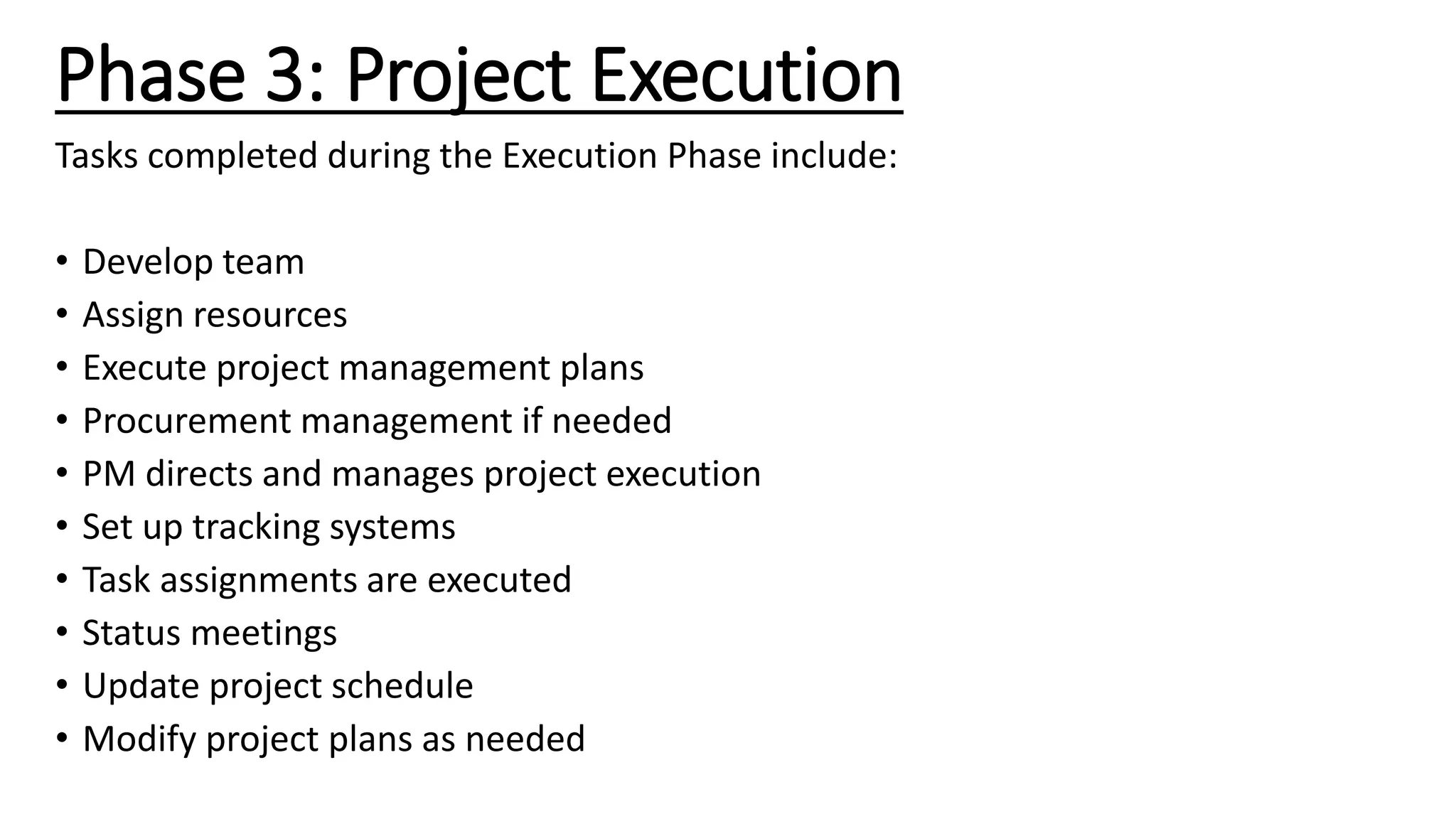 Phase 3: Project Execution
Tasks completed during the Execution Phase include:
• Develop team
• Assign resources
• Execute project management plans
• Procurement management if needed
• PM directs and manages project execution
• Set up tracking systems
• Task assignments are executed
• Status meetings
• Update project schedule
• Modify project plans as needed
 