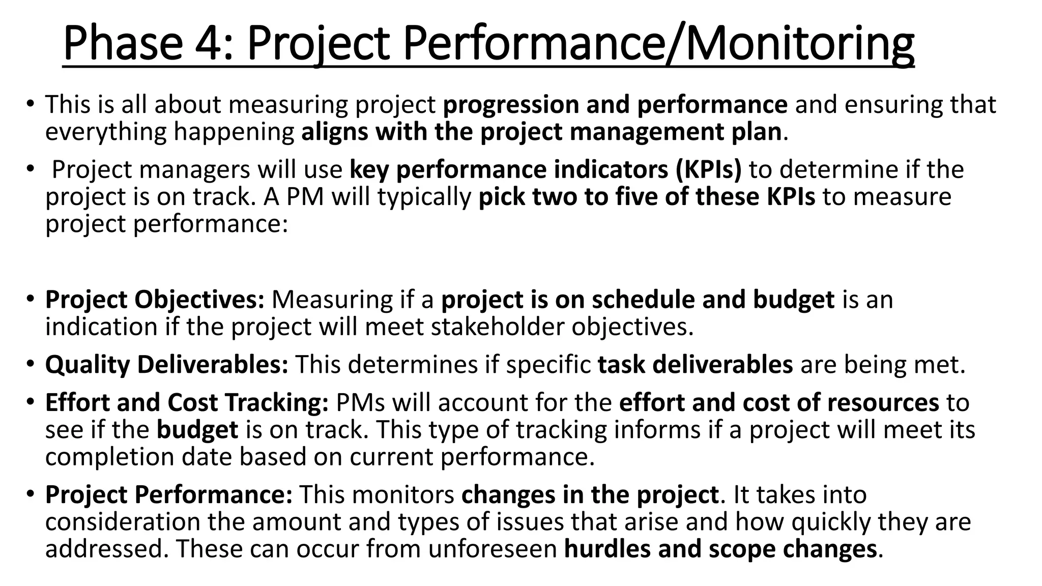 Phase 4: Project Performance/Monitoring
• This is all about measuring project progression and performance and ensuring that
everything happening aligns with the project management plan.
• Project managers will use key performance indicators (KPIs) to determine if the
project is on track. A PM will typically pick two to five of these KPIs to measure
project performance:
• Project Objectives: Measuring if a project is on schedule and budget is an
indication if the project will meet stakeholder objectives.
• Quality Deliverables: This determines if specific task deliverables are being met.
• Effort and Cost Tracking: PMs will account for the effort and cost of resources to
see if the budget is on track. This type of tracking informs if a project will meet its
completion date based on current performance.
• Project Performance: This monitors changes in the project. It takes into
consideration the amount and types of issues that arise and how quickly they are
addressed. These can occur from unforeseen hurdles and scope changes.
 