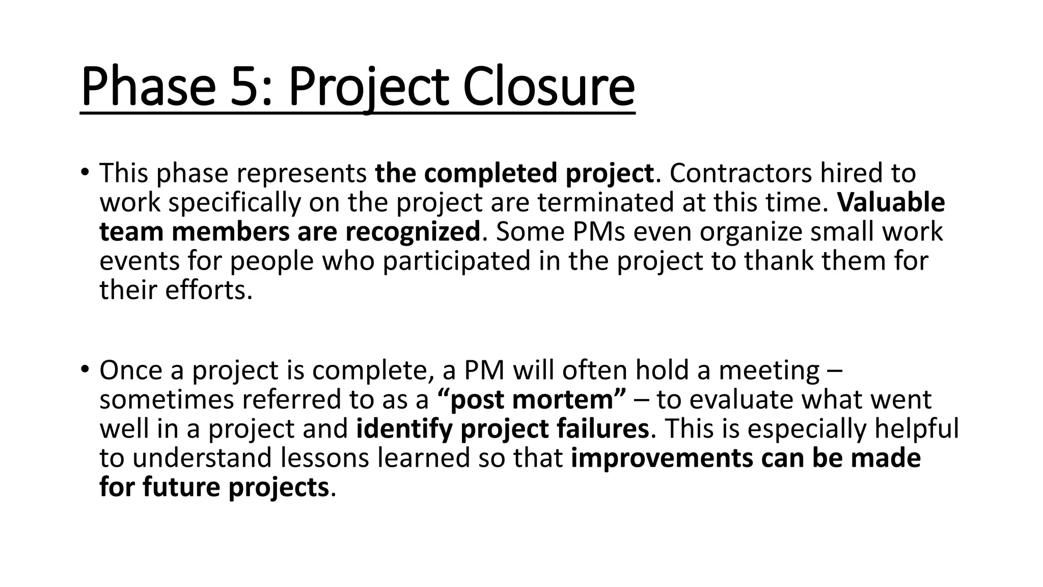 Phase 5: Project Closure
• This phase represents the completed project. Contractors hired to
work specifically on the project are terminated at this time. Valuable
team members are recognized. Some PMs even organize small work
events for people who participated in the project to thank them for
their efforts.
• Once a project is complete, a PM will often hold a meeting –
sometimes referred to as a “post mortem” – to evaluate what went
well in a project and identify project failures. This is especially helpful
to understand lessons learned so that improvements can be made
for future projects.
 