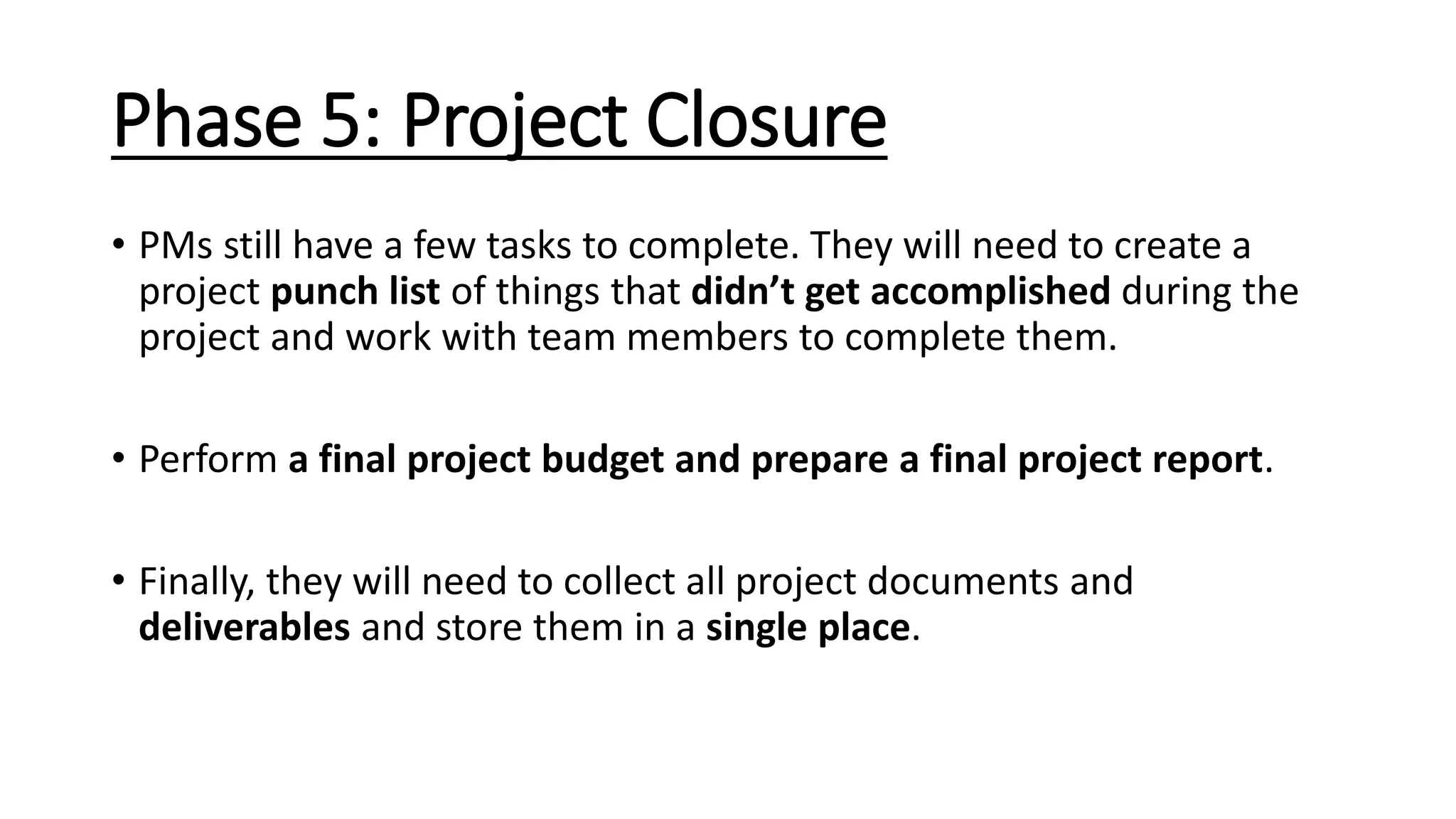 Phase 5: Project Closure
• PMs still have a few tasks to complete. They will need to create a
project punch list of things that didn’t get accomplished during the
project and work with team members to complete them.
• Perform a final project budget and prepare a final project report.
• Finally, they will need to collect all project documents and
deliverables and store them in a single place.
 