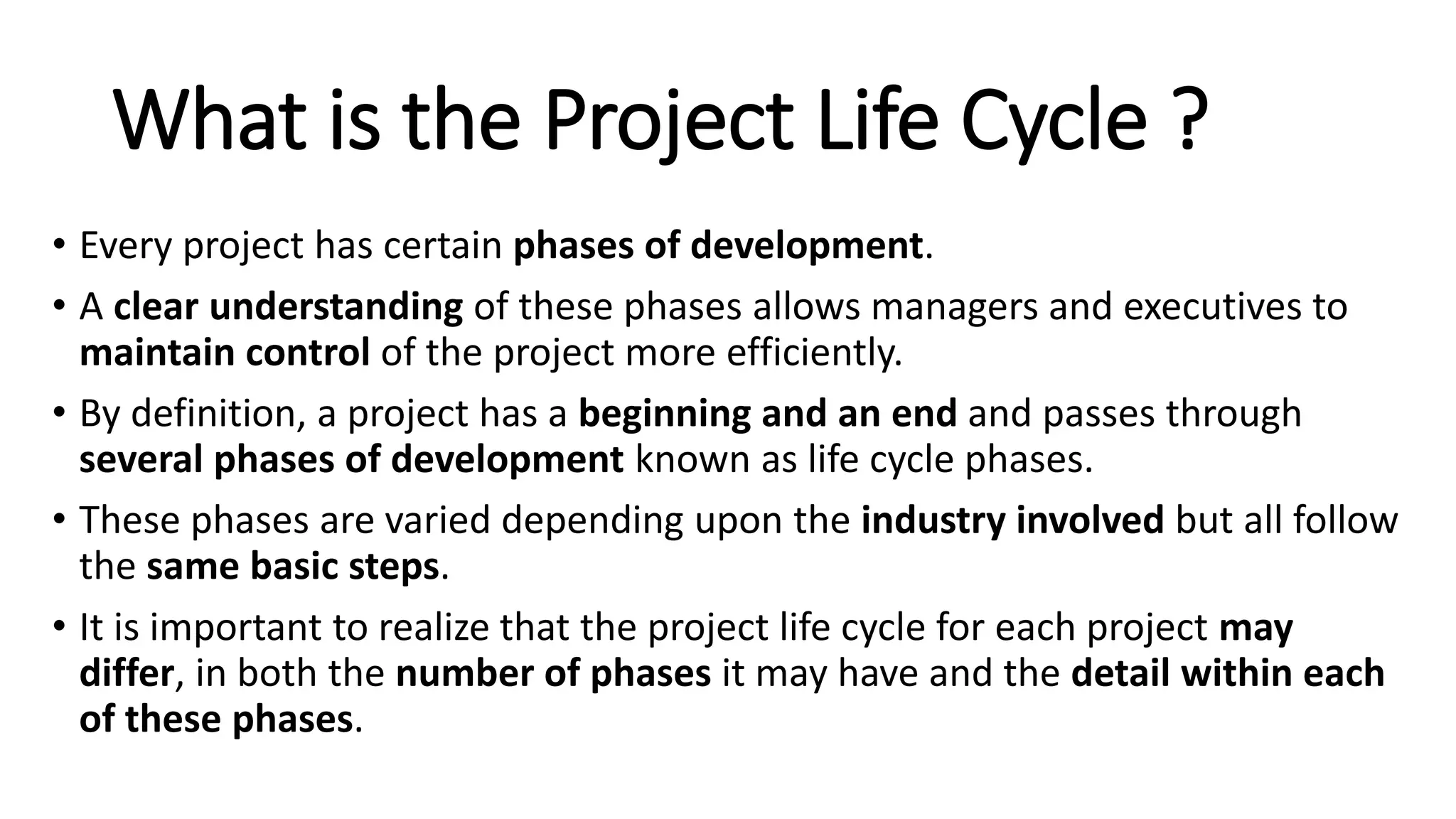 What is the Project Life Cycle ?
• Every project has certain phases of development.
• A clear understanding of these phases allows managers and executives to
maintain control of the project more efficiently.
• By definition, a project has a beginning and an end and passes through
several phases of development known as life cycle phases.
• These phases are varied depending upon the industry involved but all follow
the same basic steps.
• It is important to realize that the project life cycle for each project may
differ, in both the number of phases it may have and the detail within each
of these phases.
 