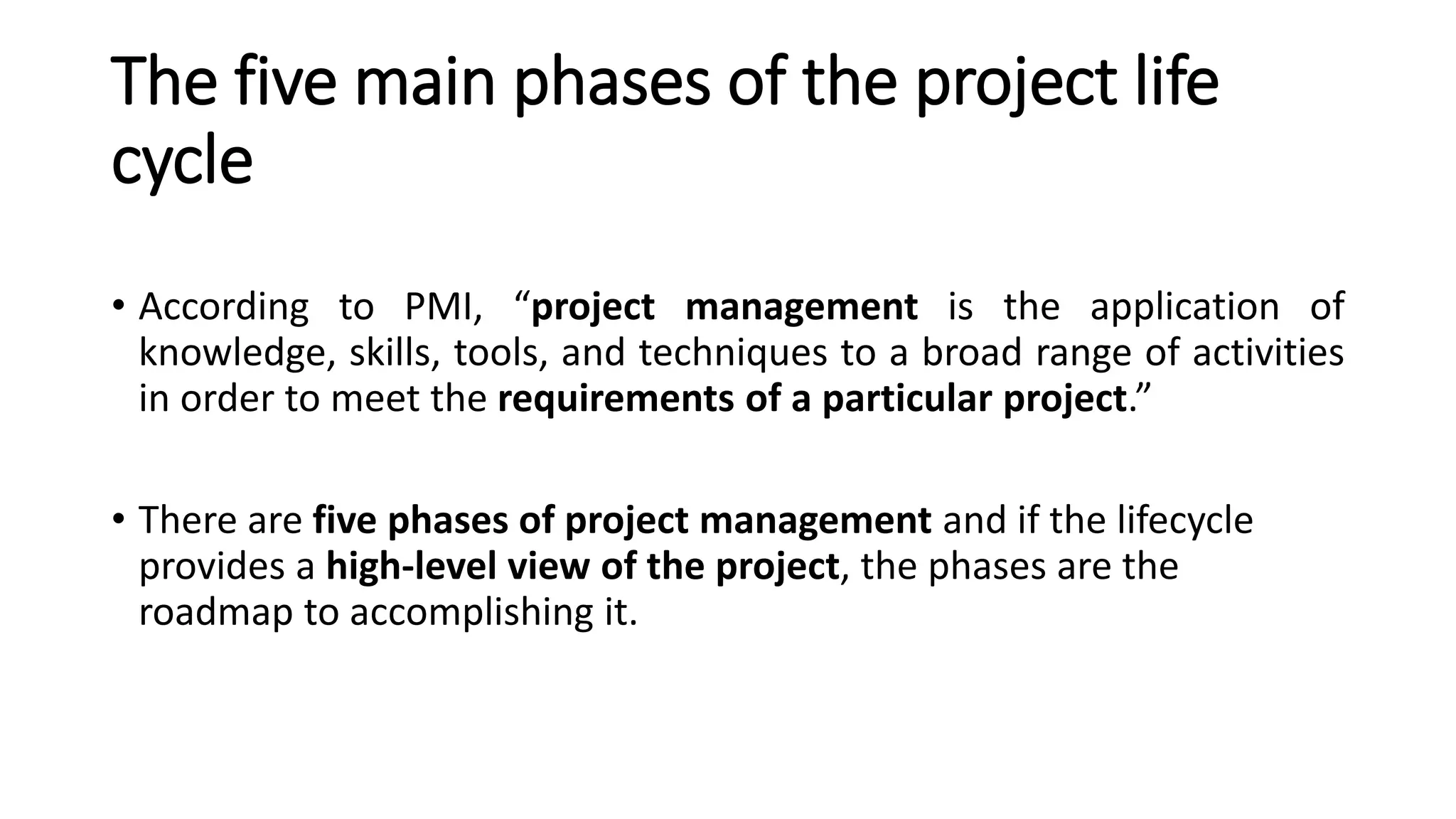 The five main phases of the project life
cycle
• According to PMI, “project management is the application of
knowledge, skills, tools, and techniques to a broad range of activities
in order to meet the requirements of a particular project.”
• There are five phases of project management and if the lifecycle
provides a high-level view of the project, the phases are the
roadmap to accomplishing it.
 