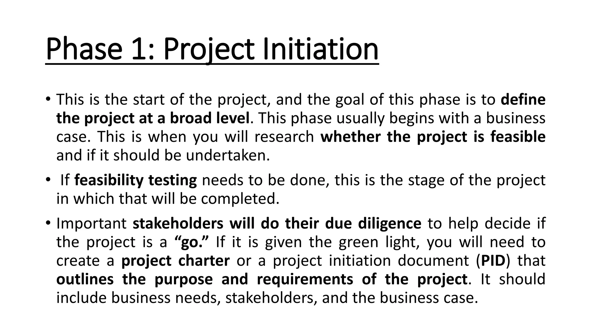 Phase 1: Project Initiation
• This is the start of the project, and the goal of this phase is to define
the project at a broad level. This phase usually begins with a business
case. This is when you will research whether the project is feasible
and if it should be undertaken.
• If feasibility testing needs to be done, this is the stage of the project
in which that will be completed.
• Important stakeholders will do their due diligence to help decide if
the project is a “go.” If it is given the green light, you will need to
create a project charter or a project initiation document (PID) that
outlines the purpose and requirements of the project. It should
include business needs, stakeholders, and the business case.
 