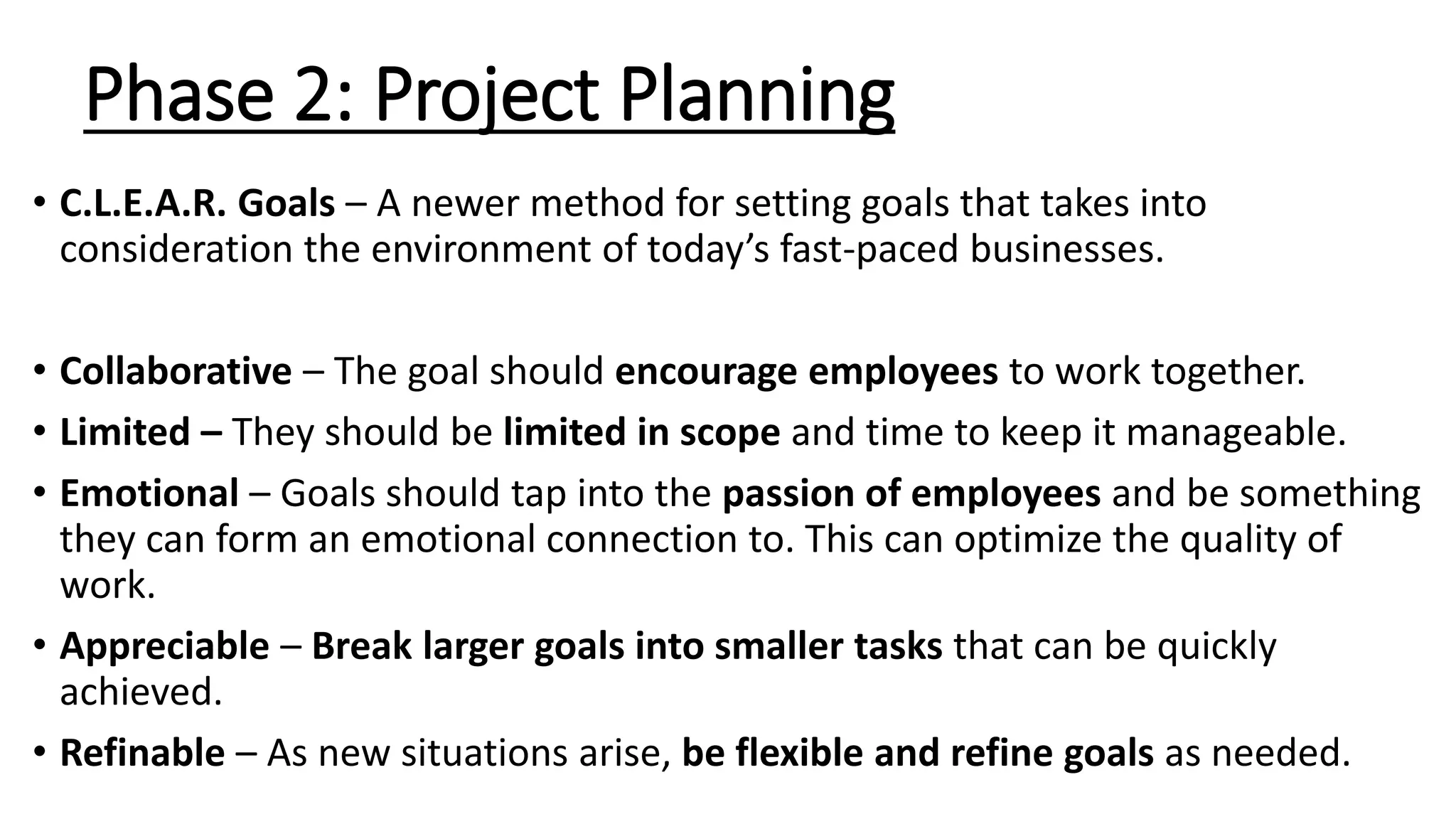 Phase 2: Project Planning
• C.L.E.A.R. Goals – A newer method for setting goals that takes into
consideration the environment of today’s fast-paced businesses.
• Collaborative – The goal should encourage employees to work together.
• Limited – They should be limited in scope and time to keep it manageable.
• Emotional – Goals should tap into the passion of employees and be something
they can form an emotional connection to. This can optimize the quality of
work.
• Appreciable – Break larger goals into smaller tasks that can be quickly
achieved.
• Refinable – As new situations arise, be flexible and refine goals as needed.
 