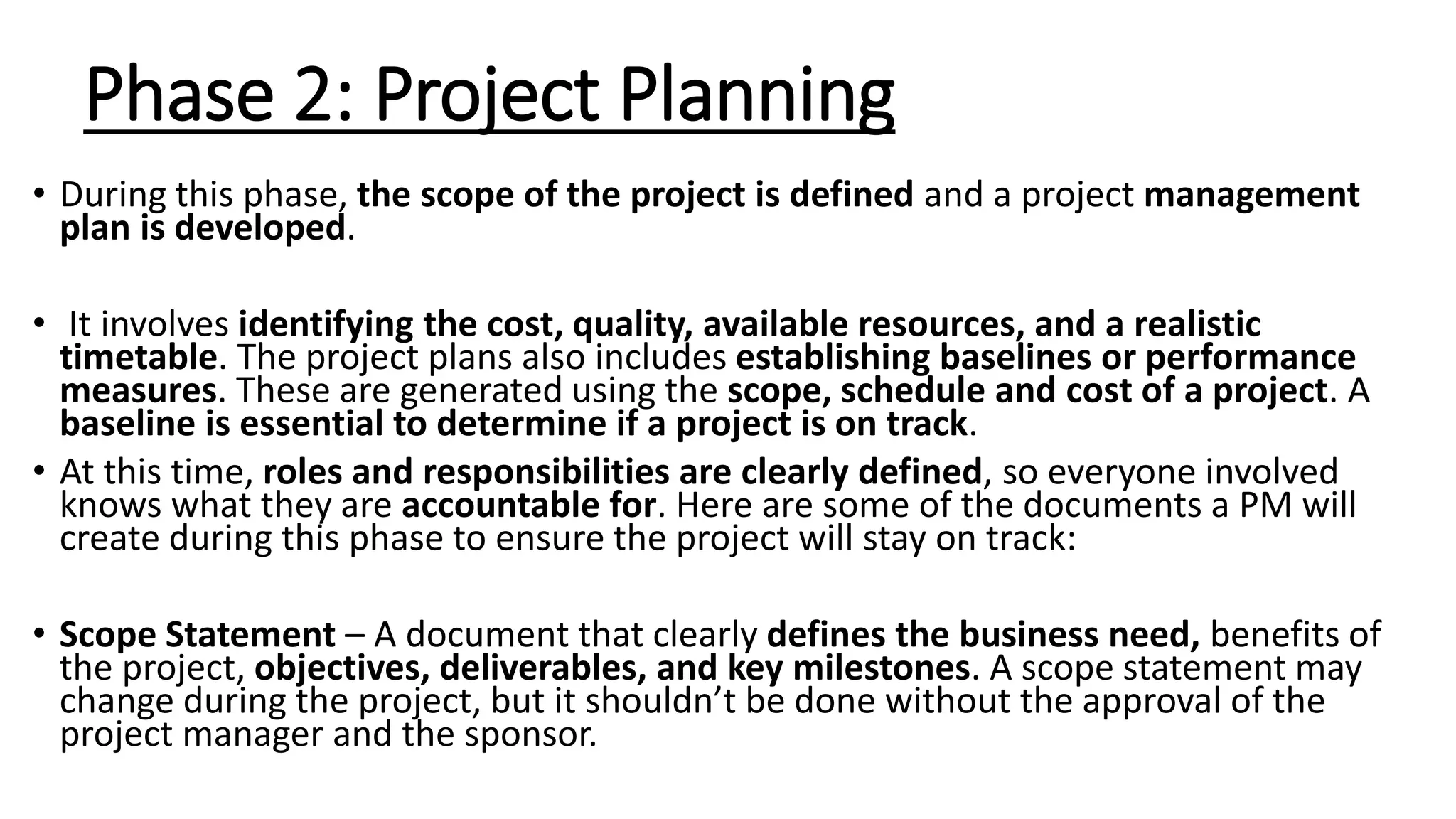 Phase 2: Project Planning
• During this phase, the scope of the project is defined and a project management
plan is developed.
• It involves identifying the cost, quality, available resources, and a realistic
timetable. The project plans also includes establishing baselines or performance
measures. These are generated using the scope, schedule and cost of a project. A
baseline is essential to determine if a project is on track.
• At this time, roles and responsibilities are clearly defined, so everyone involved
knows what they are accountable for. Here are some of the documents a PM will
create during this phase to ensure the project will stay on track:
• Scope Statement – A document that clearly defines the business need, benefits of
the project, objectives, deliverables, and key milestones. A scope statement may
change during the project, but it shouldn’t be done without the approval of the
project manager and the sponsor.
 
