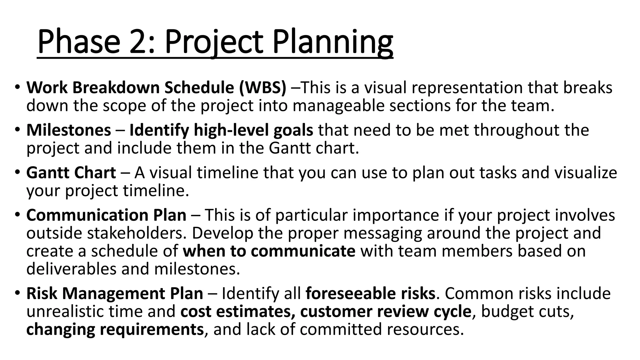 Phase 2: Project Planning
• Work Breakdown Schedule (WBS) –This is a visual representation that breaks
down the scope of the project into manageable sections for the team.
• Milestones – Identify high-level goals that need to be met throughout the
project and include them in the Gantt chart.
• Gantt Chart – A visual timeline that you can use to plan out tasks and visualize
your project timeline.
• Communication Plan – This is of particular importance if your project involves
outside stakeholders. Develop the proper messaging around the project and
create a schedule of when to communicate with team members based on
deliverables and milestones.
• Risk Management Plan – Identify all foreseeable risks. Common risks include
unrealistic time and cost estimates, customer review cycle, budget cuts,
changing requirements, and lack of committed resources.
 