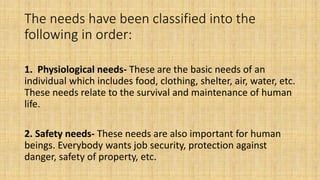 The needs have been classified into the
following in order:
1. Physiological needs- These are the basic needs of an
individual which includes food, clothing, shelter, air, water, etc.
These needs relate to the survival and maintenance of human
life.
2. Safety needs- These needs are also important for human
beings. Everybody wants job security, protection against
danger, safety of property, etc.
 