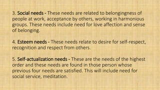 3. Social needs - These needs are related to belongingness of
people at work, acceptance by others, working in harmonious
groups. These needs include need for love affection and sense
of belonging.
4. Esteem needs - These needs relate to desire for self-respect,
recognition and respect from others.
5. Self-actualization needs - These are the needs of the highest
order and these needs are found in those person whose
previous four needs are satisfied. This will include need for
social service, meditation.
 