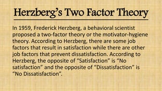 Herzberg’s Two Factor Theory
In 1959, Frederick Herzberg, a behavioral scientist
proposed a two-factor theory or the motivator-hygiene
theory. According to Herzberg, there are some job
factors that result in satisfaction while there are other
job factors that prevent dissatisfaction. According to
Herzberg, the opposite of “Satisfaction” is “No
satisfaction” and the opposite of “Dissatisfaction” is
“No Dissatisfaction”.
 