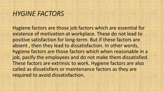 HYGINE FACTORS
Hygiene factors are those job factors which are essential for
existence of motivation at workplace. These do not lead to
positive satisfaction for long-term. But if these factors are
absent , then they lead to dissatisfaction. In other words,
hygiene factors are those factors which when reasonable in a
job, pacify the employees and do not make them dissatisfied.
These factors are extrinsic to work. Hygiene factors are also
called as dissatisfiers or maintenance factors as they are
required to avoid dissatisfaction.
 