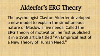 Alderfer’s ERG Theory
The psychologist Clayton Alderfer developed
a new model to explain the simultaneous
nature of Maslow's five needs. Called the
ERG Theory of motivation, he first published
it in a 1969 article titled "An Empirical Test of
a New Theory of Human Need."
 