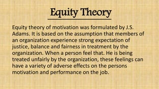 Equity Theory
Equity theory of motivation was formulated by J.S.
Adams. It is based on the assumption that members of
an organization experience strong expectation of
justice, balance and fairness in treatment by the
organization. When a person feel that. He is being
treated unfairly by the organization, these feelings can
have a variety of adverse effects on the persons
motivation and performance on the job.
 