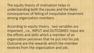 The equity theory of motivation helps in
understanding both the causes and the likely
consequences of felling of inequitable treatment
among organization members.
According to equity theory , two variables are
important , i.e., INPUT and OUTCOMES. Input are
the efforts and skills which a member of an
organization perceives that he put into his job.
Outcome are the rewards which the member
receives from the organization and job.
 