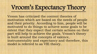Vroom’s Expectancy Theory
Vroom has criticized the content theories of
motivation which are based on the needs of people
and their priority. According to him, people will be
motivated to do things to achieve some goals to be
extent that they expect that certain actions on their
part will help to achieve the goals. Vroom’s theory
is built around the concepts of valence,
instrumentality and expectancy and therefore, this
model is referred to as VIE theory.
 