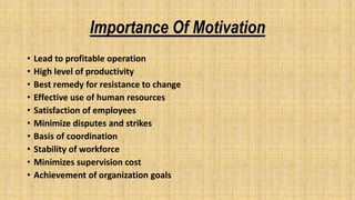 Importance Of Motivation
• Lead to profitable operation
• High level of productivity
• Best remedy for resistance to change
• Effective use of human resources
• Satisfaction of employees
• Minimize disputes and strikes
• Basis of coordination
• Stability of workforce
• Minimizes supervision cost
• Achievement of organization goals
 