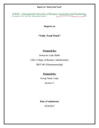 Report on “Unity Food Truck”
Reports on
“Unity Food Truck”
Prepared for:
Instructor: Laila Habib
CBA- College of Business Administration
MGT-401 (Entrepreneurship)
Prepared by:
Group Name: Unity
Section: C
Date of submission:
03/08/2017
 