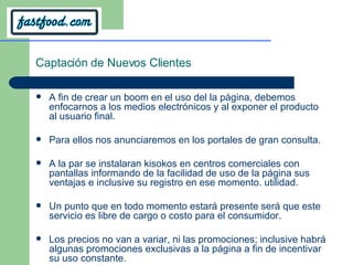 Captación de Nuevos Clientes A fin de crear un boom en el uso del la página, debemos enfocarnos a los medios electrónicos y al exponer el producto al usuario final.  Para ellos nos anunciaremos en los portales de gran consulta. A la par se instalaran kisokos en centros comerciales con pantallas informando de la facilidad de uso de la página sus ventajas e inclusive su registro en ese momento. utilidad.  Un punto que en todo momento estará presente será que este servicio es libre de cargo o costo para el consumidor. Los precios no van a variar, ni las promociones; inclusive habrá algunas promociones exclusivas a la página a fin de incentivar su uso constante. 