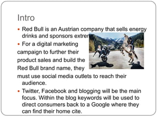 Intro
 Red Bull is an Austrian company that sells energy
  drinks and sponsors extreme athletes.
 For a digital marketing
campaign to further their
product sales and build the
Red Bull brand name, they
must use social media outlets to reach their
  audience.
 Twitter, Facebook and blogging will be the main
  focus. Within the blog keywords will be used to
  direct consumers back to a Google where they
  can find their home cite.
 
