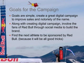Goals for the Campaign
 Goals are simple, create a great digital campaign
  to improve sales and notoriety of the name.
 Along with creating digital campaign, involve the
  fans of Red Bull through social media to build the
  brand.
 Find the next athlete to be sponsored by Red
  Bull. (because it will be all good tricks)
 