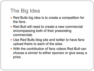 The Big Idea
 Red Bulls big idea is to create a competition for
  the fans.
 Red Bull will need to create a new commercial
  encompassing both of their preexisting
  commercials
 Use Red Bulls blog site and twitter to have fans
  upload theirs to each of the sites.
 With the contribution of fans videos Red Bull can
  choose a winner to either sponsor or give away a
  prize.
 