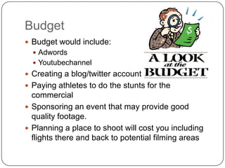 Budget
 Budget would include:
   Adwords
   Youtubechannel
 Creating a blog/twitter account
 Paying athletes to do the stunts for the
  commercial
 Sponsoring an event that may provide good
  quality footage.
 Planning a place to shoot will cost you including
  flights there and back to potential filming areas
 