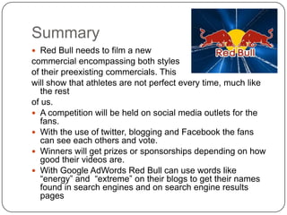 Summary
 Red Bull needs to film a new
commercial encompassing both styles
of their preexisting commercials. This
will show that athletes are not perfect every time, much like
   the rest
of us.
 A competition will be held on social media outlets for the
   fans.
 With the use of twitter, blogging and Facebook the fans
   can see each others and vote.
 Winners will get prizes or sponsorships depending on how
   good their videos are.
 With Google AdWords Red Bull can use words like
   “energy” and “extreme” on their blogs to get their names
   found in search engines and on search engine results
   pages
 