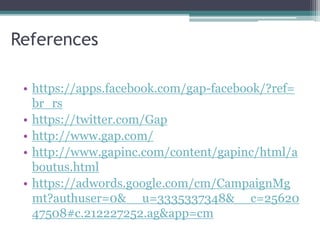 References 
• https://apps.facebook.com/gap-facebook/?ref= 
br_rs 
• https://twitter.com/Gap 
• http://www.gap.com/ 
• http://www.gapinc.com/content/gapinc/html/a 
boutus.html 
• https://adwords.google.com/cm/CampaignMg 
mt?authuser=0&__u=3335337348&__c=25620 
47508#c.212227252.ag&app=cm 
