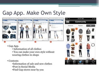 Gap App. Make Own Style 
• Gap App. 
• Information of all clothes 
• You can make your own style without 
wearing clothes in shops 
• Contents 
•Information of sale and new clothes 
•Post in Social Media 
•Find Gap stores near by you 
 