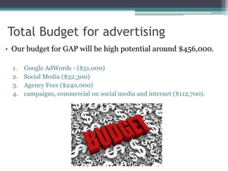 Total Budget for advertising 
• Our budget for GAP will be high potential around $456,000. 
1. Google AdWords - ($51,000) 
2. Social Media ($52,300) 
3. Agency Fees ($240,000) 
4. campaigns, commercial on social media and internet ($112,700). 
 