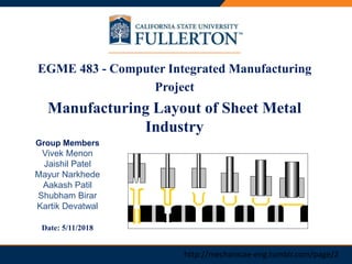 PRESENTATION TITLEEGME 483 - Computer Integrated Manufacturing
Project
Manufacturing Layout of Sheet Metal
Industry
Group Members
Vivek Menon
Jaishil Patel
Mayur Narkhede
Aakash Patil
Shubham Birar
Kartik Devatwal
Date: 5/11/2018
http://mechanicae-eng.tumblr.com/page/2
 