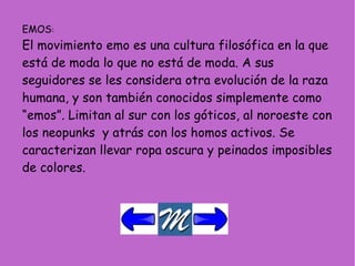 EMOS : El movimiento emo es una cultura filosófica en la que está de moda lo que no está de moda. A sus seguidores se les considera otra evolución de la raza humana, y son también conocidos simplemente como “emos”. Limitan al sur con los góticos, al noroeste con los neopunks  y atrás con los homos activos. Se caracterizan llevar ropa oscura y peinados imposibles de colores. 