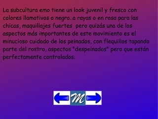 La subcultura emo tiene un look juvenil y fresco con colores llamativos o negro..a rayas o en rosa para las chicas, maquillajes fuertes  pero quizás una de los aspectos más importantes de este movimiento es el minucioso cuidado de los peinados, con flequillos tapando parte del rostro, aspectos "despeinados" pero que están perfectamente controlados. 