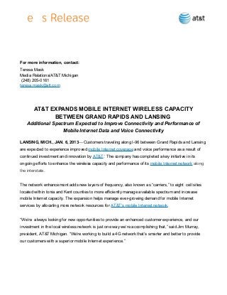 For more information, contact:
Teresa Mask
Media Relations/AT&T Michigan
(248) 205-0161
teresa.mask@att.com

AT&T EXPANDS MOBILE INTERNET WIRELESS CAPACITY
BETWEEN GRAND RAPIDS AND LANSING
Additional Spectrum Expected to Improve Connectivity and Performance of
Mobile Internet Data and Voice Connectivity
LANSING, MICH., JAN. 6, 2013— Customers traveling along I-96 between Grand Rapids and Lansing
are expected to experience improved mobile Internet coverage and voice performance as a result of
continued investment and innovation by AT&T.* The company has completed a key initiative in its
ongoing efforts to enhance the wireless capacity and performance of its mobile Internet network along
the interstate.
The network enhancement adds new layers of frequency, also known as “carriers,” to eight cell sites
located within Ionia and Kent counties to more efficiently manage available spectrum and increase
mobile Internet capacity. The expansion helps manage ever-growing demand for mobile Internet
services by allocating more network resources for AT&T’s mobile Internet network.
“We’re always looking for new opportunities to provide an enhanced customer experience, and our
investment in the local wireless network is just one way we’re accomplishing that,” said Jim Murray,
president, AT&T Michigan. “We’re working to build a 4G network that’s smarter and better to provide
our customers with a superior mobile Internet experience.”

 