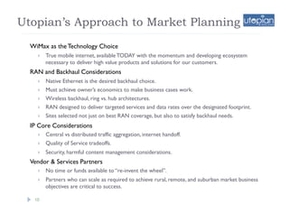 Utopian’s Approach to Market Planning
  WiMax as the Technology Choice
        True mobile internet, available TODAY with the momentum and developing ecosystem
         necessary to deliver high value products and solutions for our customers.
  RAN and Backhaul Considerations
        Native Ethernet is the desired backhaul choice.
        Must achieve owner’s economics to make business cases work.
        Wireless backhaul, ring vs. hub architectures.
        RAN designed to deliver targeted services and data rates over the designated footprint.
        Sites selected not just on best RAN coverage, but also to satisfy backhaul needs.
  IP Core Considerations
        Central vs distributed traffic aggregation, internet handoff.
        Quality of Service tradeoffs.
        Security, harmful content management considerations.
  Vendor & Services Partners
        No time or funds available to “re-invent the wheel”.
        Partners who can scale as required to achieve rural, remote, and suburban market business
         objectives are critical to success.

   10
 