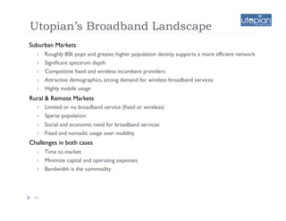 Utopian’s Broadband Landscape
Suburban Markets
      Roughly 80k pops and greater, higher population density supports a more efficient network
      Significant spectrum depth
      Competitive fixed and wireless incumbent providers
      Attractive demographics, strong demand for wireless broadband services
      Highly mobile usage
Rural & Remote Markets
      Limited or no broadband service (fixed or wireless)
      Sparse population
      Social and economic need for broadband services
      Fixed and nomadic usage over mobility
Challenges in both cases
      Time to market
      Minimize capital and operating expenses
      Bandwidth is the commodity




 11
 