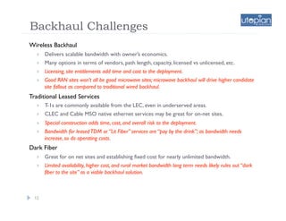 Backhaul Challenges
Wireless Backhaul
       Delivers scalable bandwidth with owner’s economics.
       Many options in terms of vendors, path length, capacity, licensed vs unlicensed, etc.
       Licensing, site entitlements add time and cost to the deployment.
       Good RAN sites won’t all be good microwave sites; microwave backhaul will drive higher candidate
        site fallout as compared to traditional wired backhaul.
Traditional Leased Services
       T-1s are commonly available from the LEC, even in underserved areas.
       CLEC and Cable MSO native ethernet services may be great for on-net sites.
       Special construction adds time, cost, and overall risk to the deployment.
       Bandwidth for leased TDM or “Lit Fiber” services are “pay by the drink”; as bandwidth needs
        increase, so do operating costs.
Dark Fiber
       Great for on net sites and establishing fixed cost for nearly unlimited bandwidth.
       Limited availability, higher cost, and rural market bandwidth long term needs likely rules out “dark
        fiber to the site” as a viable backhaul solution.



  12
 