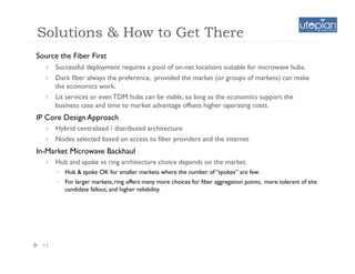 Solutions & How to Get There
Source the Fiber First
       Successful deployment requires a pool of on-net locations suitable for microwave hubs.
       Dark fiber always the preference, provided the market (or groups of markets) can make
        the economics work.
       Lit services or even TDM hubs can be viable, so long as the economics support the
        business case and time to market advantage offsets higher operating costs.
IP Core Design Approach
       Hybrid centralized / distributed architecture
       Nodes selected based on access to fiber providers and the internet
In-Market Microwave Backhaul
       Hub and spoke vs ring architecture choice depends on the market.
            Hub & spoke OK for smaller markets where the number of “spokes” are few.
            For larger markets, ring offers many more choices for fiber aggregation points, more tolerant of site
             candidate fallout, and higher reliability.




  13
 