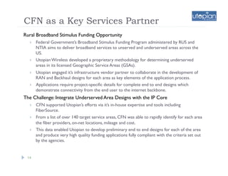 CFN as a Key Services Partner
Rural Broadband Stimulus Funding Opportunity
      Federal Government’s Broadband Stimulus Funding Program administered by RUS and
       NTIA aims to deliver broadband services to unserved and underserved areas across the
       US.
      Utopian Wireless developed a proprietary methodology for determining underserved
       areas in its licensed Geographic Service Areas (GSAs).
      Utopian engaged it’s infrastructure vendor partner to collaborate in the development of
       RAN and Backhaul designs for each area as key elements of the application process.
      Applications require project-specific details for complete end to end designs which
       demonstrate connectivity from the end user to the internet backbone.
The Challenge: Integrate Underserved Area Designs with the IP Core
      CFN supported Utopian’s efforts via it’s in-house expertise and tools including
       FiberSource.
      From a list of over 140 target service areas, CFN was able to rapidly identify for each area
       the fiber providers, on-net locations, mileage and cost.
      This data enabled Utopian to develop preliminary end to end designs for each of the area
       and produce very high quality funding applications fully compliant with the criteria set out
       by the agencies.


 14
 