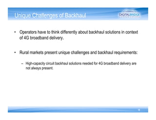 Unique Challenges of Backhaul

•  Operators have to think differently about backhaul solutions in context
   of 4G broadband delivery.


•  Rural markets present unique challenges and backhaul requirements:

    –  High-capacity circuit backhaul solutions needed for 4G broadband delivery are
       not always present.




                                                                                       19
 