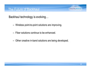 The Future of Backhaul

Backhaul technology is evolving…

   –  Wireless point-to-point solutions are improving.

   –  Fiber solutions continue to be enhanced.

   –  Other creative in-band solutions are being developed.




                                                              20
 