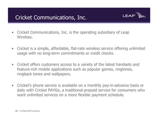 Cricket Communications, Inc.

•  Cricket Communications, Inc. is the operating subsidiary of Leap
   Wireless.

•  Cricket is a simple, affordable, flat-rate wireless service offering unlimited
   usage with no long-term commitments or credit checks.

•  Cricket offers customers access to a variety of the latest handsets and
   feature-rich mobile applications such as popular games, ringtones,
   ringback tones and wallpapers.

•  Cricket’s phone service is available on a monthly pay-in-advance basis or
   daily with Cricket PAYGo, a traditional prepaid service for consumers who
   want unlimited services on a more flexible payment schedule.


  23 Confidential/Proprietary
 