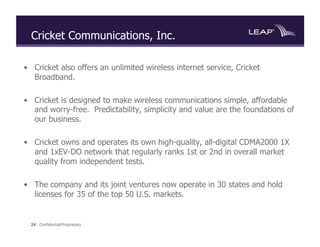 Cricket Communications, Inc.

•  Cricket also offers an unlimited wireless internet service, Cricket
   Broadband.

•  Cricket is designed to make wireless communications simple, affordable
   and worry-free. Predictability, simplicity and value are the foundations of
   our business.

•  Cricket owns and operates its own high-quality, all-digital CDMA2000 1X
   and 1xEV-DO network that regularly ranks 1st or 2nd in overall market
   quality from independent tests.

•  The company and its joint ventures now operate in 30 states and hold
   licenses for 35 of the top 50 U.S. markets.


  24 Confidential/Proprietary
 