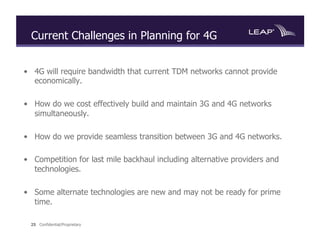 Current Challenges in Planning for 4G


•  4G will require bandwidth that current TDM networks cannot provide
   economically.

•  How do we cost effectively build and maintain 3G and 4G networks
   simultaneously.

•  How do we provide seamless transition between 3G and 4G networks.

•  Competition for last mile backhaul including alternative providers and
   technologies.

•  Some alternate technologies are new and may not be ready for prime
   time.

  25 Confidential/Proprietary
 
