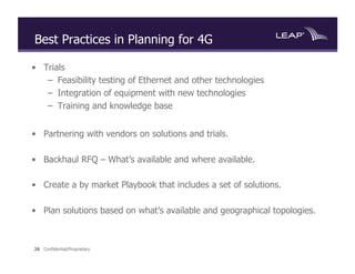 Best Practices in Planning for 4G

•  Trials
    –  Feasibility testing of Ethernet and other technologies
    –  Integration of equipment with new technologies
    –  Training and knowledge base


•  Partnering with vendors on solutions and trials.

•  Backhaul RFQ – What’s available and where available.

•  Create a by market Playbook that includes a set of solutions.

•  Plan solutions based on what’s available and geographical topologies.



26 Confidential/Proprietary
 
