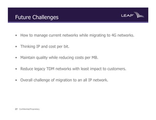 Future Challenges


•  How to manage current networks while migrating to 4G networks.

•  Thinking IP and cost per bit.

•  Maintain quality while reducing costs per MB.

•  Reduce legacy TDM networks with least impact to customers.

•  Overall challenge of migration to an all IP network.




27 Confidential/Proprietary
 