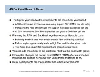4G Backhaul Rules of Thumb




   The higher your bandwidth requirements the more fiber you’ll need
  
   A 90% microwave architecture can safely support 50-100Mbs per site today
  
   Increasing the ratio of fiber hubs will support increased capacities per site
  
   At 50% microwave; 50% fiber capacities can grow to 200Mbs+ per site

   Planning the RAN and Backhaul together reduces lifecycle costs
  
   Planning the RAN sites with a view towards fiber availability is critical
  
   Failure to plan appropriately leads to high fiber and thus backhaul costs
  
   This holds true equally for incumbent and green-field providers

   You can add more fiber to the Backhaul “diet” as the bandwidth grows

   Ethernet is cheaper but packet over SONET (TDM) offers a smoother
    transition for existing networks with voice traffic migrating to 4G

   Rural deployments are more costly than urban environments


        This document is proprietary and is intended solely for the use and information of the client to whom it is addressed.   CFN Services   3
 