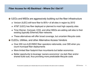 Fiber Access for 4G Backhaul - Where Do I Get It?




   ILECs and MSOs are aggressively building out the fiber infrastructure
  
   Verizon (ILEC) will have fiber to 80%+ of all sites in region by 2012
  
   AT&T (ILEC) has fiber deployed or planned to most high capacity sites
  
   Time Warner, Comcast, COX, and other MSOs are adding cell sites to their
      existing (typically Ethernet) fiber networks
  
   These alternatives will offer broad coverage, but uncertain lifecycle costs

   CLECs, Utilities, and other Alternative Access Vendors
  
   Over 200 non-ILEC/MSO fiber operators nationwide, over 500 when you
      count municipal fiber deployments
  
   More limited fiber footprint than incumbents but better economics
  
   Better opportunity to leverage ‘owners economics’ via dark fiber and/or
      shared build outs, thus providing more predictable lifecycle costs



        This document is proprietary and is intended solely for the use and information of the client to whom it is addressed.   CFN Services   4
 
