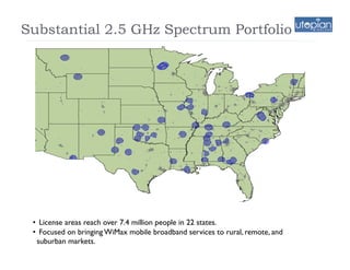 Substantial 2.5 GHz Spectrum Portfolio




 •  License areas reach over 7.4 million people in 22 states.
 •  Focused on bringing WiMax mobile broadband services to rural, remote, and
   suburban markets.
     9
 